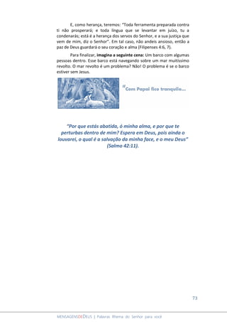 73
MENSAGENSDEDEUS | Palavras Rhema do Senhor para você
E, como herança, teremos: “Toda ferramenta preparada contra
ti não prosperará; e toda língua que se levantar em juízo, tu a
condenarás; está é a herança dos servos do Senhor, e a sua justiça que
vem de mim, diz o Senhor”. Em tal caso, não andeis ansioso, então a
paz de Deus guardará o seu coração e alma (Filipenses 4:6, 7).
Para finalizar, imagina a seguinte cena: Um barco com algumas
pessoas dentro. Esse barco está navegando sobre um mar muitíssimo
revolto. O mar revolto é um problema? Não! O problema é se o barco
estiver sem Jesus.
“Por que estás abatida, ó minha alma, e por que te
perturbas dentro de mim? Espera em Deus, pois ainda o
louvarei, o qual é a salvação da minha face, e o meu Deus”
(Salmo 42:11).
 