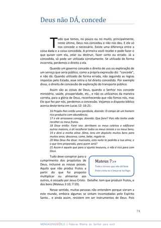 74
MENSAGENSDEDEUS | Palavras Rhema do Senhor para você
Deus não DÁ, concede
udo que temos, no pouco ou no muito, principalmente,
neste último, Deus nos concedeu e não nos deu. E ele só
nos concede o necessário. Existe uma diferença entre a
coisa dada e a coisa concedida. A primeira você recebe e pode fazer o
que quiser com ela, zelar ou destruir, fazer certo ou errado. Já a
concedida, só pode ser utilizada corretamente. Se utilizada de forma
incorreta, perdemos o direito a ela.
Quando um governo concede o direito de uso ou exploração de
um serviço que seria público, como a própria expressão diz: “concede”,
e não dá. Quando utilizado de forma errada, não seguindo as regras
impostas pelo Estado, esse retira o tal direito concedido. Por exemplo
disso, o direito de concessão de exploração do transporte público.
Assim são as coisas de Deus, quando o Senhor nos concede
ministério, saúde, prosperidade, etc., e não os utilizamos da maneira
correta, para a glória de Deus, reconhecendo que não fomos nós, mas
Ele que fez por nós, perdemos a concessão. Vejamos o disposto bíblico
acerca deste tema em Lucas 12: 16-21:
16 Propôs-lhes então uma parábola, dizendo: O campo de um homem
rico produzira com abundância;
17 e ele arrazoava consigo, dizendo: Que farei? Pois não tenho onde
recolher os meus frutos.
18 Disse então: Farei isto: derribarei os meus celeiros e edificarei
outros maiores, e ali recolherei todos os meus cereais e os meus bens;
19 e direi a minha alma: Alma, tens em depósito muitos bens para
muitos anos; descansa, come, bebe, regala-te.
20 Mas Deus lhe disse: Insensato, esta noite te pedirão a tua alma; e
o que tens preparado, para quem será?
21 Assim é aquele que para si ajunta tesouros, e não é rico para com
Deus.
Tudo deve conspirar para o
cumprimento dos propósitos de
Deus, inclusive as nossas posses.
Aquilo que não produz frutos a
partir do que foi proposto
multiplicar ou alimentar aos
outros, é cessado por Jesus Cristo. Detalhe: tem que produzir frutos, e
dos bons (Mateus 3:10; 7:19).
Nesse sentido, muitas pessoas não entendem porque vieram a
este mundo, embora algumas se sintam incomodadas pelo Espírito
Santo... e ainda assim, resistem em ser instrumentos de Deus. Pois
T
Mateus 7:19
Toda a árvore que não dá bom
fruto corta-se e lança-se no fogo.
 
