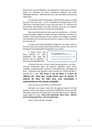 75
MENSAGENSDEDEUS | Palavras Rhema do Senhor para você
devemos ser canal de bênção e nos empenhar a cada dia para sermos
como um machado ou outra ferramenta qualquer nas mãos
habilidosas de Deus... Antes que Ele use o Seu machado na árvore que
não produz.
O machado sozinho não produz nenhum efeito, porém, na mão
de quem corta com ele... aí sim o machado faz sentido (Isaías 10:15
“Gloria-se o machado contra o que corta com ele [...]”). Devemos ser
ferramenta, instrumentos nas mãos de Deus para que se cumpram
todos os Seus bons intentos em favor da humanidade.
Mas toda ferramenta de ferro para se transformar... o ferreiro
a coloca no fogo e depois a molda; tal qual o machado, o martelo e a
enxada. É assim que Deus faz conosco. Coloca-nos no fogo, nos molda,
nos transforma em ferramenta útil e por fim cumpre os Seus objetivos
por meio de nós.
E, ainda, como todo trabalhador é digno do seu salário, além de
termos a honra de sermos instrumentos de Deus, somos mais uma vez
de alguma forma abençoados (Isaías 64:4; Lucas 10:7).
É dessa forma que
Deus executa os Seus
propósitos, por meio das
pessoas que se dispõem a
serem servos decididos dEle.
O Senhor fala com os Seus servos nos pormenores, em sinais –
inclusive trataremos disso no capítulo específico sobre sinais,
situações, acontecimentos, sutilezas e, principalmente, estratégias de
Deus –; devemos estar atentos a tudo, inclusive ao “silêncio de Deus”,
quando for o caso. Por vezes a voz de Deus é o som do
silêncio: Sh... Que fala, revela muita coisa ao atento. O
silêncio de Deus foi feito para criar serenidade e
autocontrole em nós, jamais ansiedade.
Deus é conosco até mesmo no silêncio dEle.
Contudo, uma coisa é certa: Ele, de alguma maneira, irá falar
quando, onde e como aplicar o que Ele nos CONCEDEU. Pois, quem DÁ,
não espera nada em troca. Mas quem concede alguma coisa a alguém,
espera algo em troca... Deus está esperando nosso fruto... Mesmo
que Ele esteja quietinho... Ele está esperando...
Afinal, “Deus não DÁ, concede”.
1 Coríntios 9:26 Pois eu
assim corro, não como indeciso; assim
combato, não como batendo no ar.
 