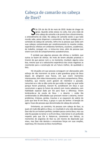 76
MENSAGENSDEDEUS | Palavras Rhema do Senhor para você
Cabeça de camarão ou cabeça
de Davi?
ão 22h do dia 26 de maio de 2010. Acabo de chegar da
igreja. Quando ainda estava no culto, tive uma visão de
uma cabeça de camarão e de pronto tive o discernimento,
o entendimento da visão. Na cabeça de camarão existe o que todo
mundo sabe, posso dispensar o comentário. Ao fazer analogia com o
conteúdo da cabeça de camarão, refiro-me às pessoas que estão com
suas cabeças contaminadas por condicionamento às mazelas vividas,
experiências infelizes em ambientes familiares, escolares, acadêmicos,
de trabalho, conjugal, etc., e incluo-me nisso, além de pessoas que
vivem num ciclo de comportamentos autodestrutivos.
É verdade que algumas pessoas são vítimas e, também, que
outras se fazem de vítimas. Ao invés de terem atitudes proativas e
tirarem do que parece ruim e, no momento, imutável, alguma coisa
boa, mesmo que só a valiosíssima experiência das coisas negativas as
revertendo para a construção de um futuro melhor, de qualidade e
feliz.
Há situações em que pessoas conseguem ser abençoadas pelo
esforço de não morrerem na praia e pela grandiosa graça de Deus
depois de atingirem esse futuro, em que vivem momentos
interessantes, têm vidas interessantes, com bons companheiros, filhos,
trabalhos, que mesmo assim gostam de relembrar o passado.
Lamuriam-se e não se dão conta de que estão no lugar no qual estão
porque foram proativas, tiveram fé, acreditaram em Deus e que
construíram o agora (o futuro de ontem) com muita sabedoria, com
habilidade especial dada por Ele para fazer a diferença. Vivem
lembrando-se da escola de Deus – o deserto –; estão tão
condicionadas às dificuldades que precisam reviver o deserto, reviver
problemas, tristezas, perdas, traumas e se esquecem do salário do
justo que teve fé em Deus, a graça e a paz do Senhor. A benção do
agora. Essas são pessoas aqui denominadas de cabeça de camarão.
Entretanto, ao contrário, há pessoas com cabeça de Davi, as
quais em tudo dão glória a Deus, e o resultado é uma vida abençoada.
Davi não foi um homem perfeito, também pecou contra Deus, mas sua
vida foi pautada no temor e na fé em Deus. Este temor é um profundo
respeito pelo que Ele é. Notam-se, claramente nos Salmos, os
momentos de angústias de Davi ou até mesmo de depressão que
viveu, mas Davi não desistia e encontrava forças em suas orações,
esperança, fé e louvava ao Deus maravilhoso.
S
 