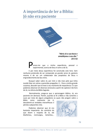 78
MENSAGENSDEDEUS | Palavras Rhema do Senhor para você
A importância de ler a Bíblia:
Jó não era paciente
“Abriu Jó a sua boca e
amaldiçoou o seu dia.”
(Jó 3:1)
arece-me que a minha experiência, pessoal e
experimental, acerca de Deus é como a de Jó.
E por meio dessa experiência foi construído este livro. Sem
nenhuma pretensão de ser comparado ao grande servo Jó, gostaria
mesmo é de ser um colaborador dos propósitos de Deus e
engrandecimento do Seu reino.
Busquei saber sobre Jó, por mim e não mais pelo que tinha
ouvido falar em várias e parecidas pregações. E... Para a minha grande
surpresa, descobri que Jó teve o seu momento de impaciência. É o que
podemos observar em diversos versículos a partir do capítulo 3 do livro
de Jó, na ciência da Bíblia Sagrada.
Normalmente, prega-se que o personagem bíblico, Jó, era
paciente em demasia. Porém, quando se lê a Bíblia e não somente a
ouve por meio de alguns pregadores os quais não pregam sobre a
Bíblia como realmente ela é,
descobrem-se verdades maravilhosas e
pérolas subjacentes nela.
Podemos observar que Jó era
bastante impaciente. Ao contrário do
que dizem a respeito de Jó, ele
blasfemou, resmungou, lamentou...
P
 