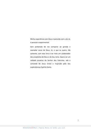 7
MENSAGENSDEDEUS | Palavras Rhema do Senhor para você
Minha experiência com Deus é parecida com a de Jó;
é pessoal e experimental.
Sem pretensão de me comparar ao grande e
exemplar servo de Deus, Jó, o que eu quero, tão
somente, com este livro é ser mais um colaborador
dos propósitos de Deus e do Seu reino. Quero ser um
soldado proativo do Senhor dos Exércitos, sob o
comando de Jesus Cristo e inspirado pelo Seu
esplendoroso Espírito Santo.
 