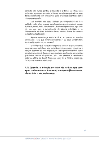 79
MENSAGENSDEDEUS | Palavras Rhema do Senhor para você
Contudo, ele nunca perdeu o respeito e o temor ao Deus todo
poderoso, porquanto se assim o fizesse, estaria negando vários anos
de relacionamento com o Altíssimo, que o próprio Jó reconhecia como
zeloso para com ele.
Esse homem não podia romper um compromisso de fé e
lealdade, e não o fez. Jó sabia que algo estava acontecendo no mundo
espiritual, talvez tenha pensado que Deus estava permitindo algo ruim
em sua vida para o cumprimento de alguma estratégia; e Jó
simplesmente escolheu manter-se firme, mesmo diante de tantas e
tantas lamentações dele.
Alguma semelhança entre você e Jó quanto ao quesito
lamentação? Será que é mera coincidência? Ou Deus também tem
um propósito parecido em sua vida?
O exemplo que fica é: Não importa a situação a qual passamos
ou passaremos, pois Deus teve ou terá um intento maior, o qual trará
bênçãos dobradas ao final da provação. E se suportarmos firmes como
bons instrumentos de Deus em seus objetivos, igualmente ferramentas
que não se racham ou quebram... Ah... Sim! Veremos a tremenda e
poderosa glória de Deus! Aconteceu com Jó; a história repete-se.
Então pode acontecer ainda hoje.
P.S.: Querido, a intenção do texto não é dizer que você
agora pode murmurar à vontade, mas que se já murmurou,
não se sinta o pior ser humano.
 