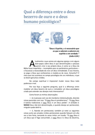 80
MENSAGENSDEDEUS | Palavras Rhema do Senhor para você
Qual a diferença entre o deus
bezerro de ouro e o deus
humano psicológico?
“Deus é Espírito, e é necessário que
os que o adoram o adorem em
espírito e em verdade.”
(João 4:24 )
tualmente o que vemos em algumas igrejas e em alguns
bate-papos sobre Deus é que denominações e pessoas
querem criar o seu próprio deus; é como se o Deus da
Bíblia fosse imperfeito – incompleto para os parâmetros particulares –
e houvesse a necessidade de criar um deus remodelado. É isso mesmo,
se pega o Deus que conhecemos e modela-se de novo. Estranho?! É
claro que isso acontece no campo psicológico de uns indivíduos, e que
se dizem genuínos cristãos.
No campo espiritual é impossível mudar nosso Deus todo
poderoso e real.
Por isso faço a seguinte pergunta, qual é a diferença entre
modelar um deus bezerro de ouro e remodelar um deus psicológico
criado para atender aos desejos mais interesseiros?
Como foram as minhas observações:
― Já vi pessoas com voz de mordomo intelectualizado, dizendo
coisas parecidas com isso: “O meu Deus é presbiteriano”. “O meu Deus
é batista tradicional; o meu Deus é um Deus polido”. A verdade é:
NOSSO Deus não tem denominação, e quando deseja ser pentecostal,
ninguém pode detê-lo.
― E, falando em pentecostal, também já notei as seguintes
coisas junto aos amados irmãos pentecostais quando falavam em alta
voz e tom forte, tentando às vezes imitar um trovão: “O meu Deus é
um Deus que é fogo consumidor, o meu Deus é o Deus da doutrina,
A
= ?
 