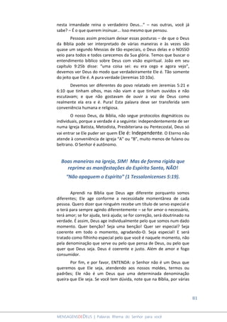 81
MENSAGENSDEDEUS | Palavras Rhema do Senhor para você
nesta irmandade reina o verdadeiro Deus...” – nas outras, você já
sabe? – É o que querem insinuar... Isso mesmo que pensou.
Pessoas assim precisam deixar essas posturas – de que o Deus
da Bíblia pode ser interpretado de várias maneiras e às vezes são
quase um segundo Messias de tão especiais, o Deus delas e o NOSSO
veio para todos e todos carecemos da Sua glória. Temos que buscar o
entendimento bíblico sobre Deus com visão espiritual. João em seu
capítulo 9:25b disse: “uma coisa sei: eu era cego e agora vejo”,
devemos ver Deus do modo que verdadeiramente Ele é. Tão somente
do jeito que Ele é. A pura verdade (Jeremias 10:10a).
Devemos ser diferentes do povo relatado em Jeremias 5:21 e
6:10 que tinham olhos, mas não viam e que tinham ouvidos e não
escutavam; e que não gostavam de ouvir a voz de Deus como
realmente ela era e é. Pura! Esta palavra deve ser transferida sem
conveniência humana e religiosa.
O nosso Deus, da Bíblia, não segue protocolos dogmáticos ou
individuais, porque a verdade é a seguinte: independentemente de ser
numa Igreja Batista, Metodista, Presbiteriana ou Pentecostal, Deus só
vai entrar se Ele puder ser quem Ele é: Independente. O Eterno não
atende à conveniência de igreja “A” ou “B”, muito menos de fulano ou
beltrano. O Senhor é autônomo.
Boas maneiras na igreja, SIM! Mas de forma rígida que
reprime as manifestações do Espírito Santo, NÃO!
“Não apaguem o Espírito” (1 Tessalonicenses 5:19).
Aprendi na Bíblia que Deus age diferente porquanto somos
diferentes; Ele age conforme a necessidade momentânea de cada
pessoa. Quero dizer que ninguém recebe um título de servo especial e
o terá para sempre agindo diferentemente – se for amor o necessário,
terá amor; se for ajuda, terá ajuda; se for correção, será doutrinado na
verdade. É assim, Deus age individualmente pelo que somos num dado
momento. Quer benção? Seja uma benção! Quer ser especial? Seja
coerente em todo o momento, agradando-O. Seja especial! E será
tratado como filhinho especial pelo que você é naquele momento, não
pela denominação que serve ou pelo que pensa de Deus, ou pelo que
quer que Deus seja. Deus é coerente e justo. Além de amor e fogo
consumidor.
Por fim, e por favor, ENTENDA: o Senhor não é um Deus que
queremos que Ele seja, atendendo aos nossos moldes, termos ou
padrões; Ele não é um Deus que uma determinada denominação
queira que Ele seja. Se você tem dúvida, note que na Bíblia, por várias
 