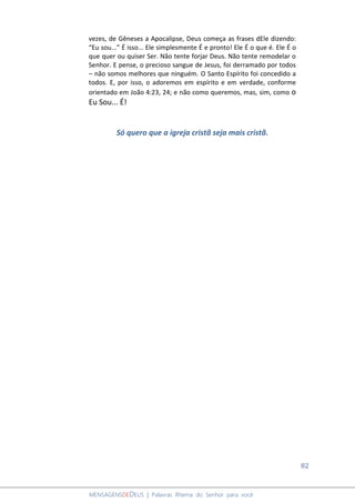 82
MENSAGENSDEDEUS | Palavras Rhema do Senhor para você
vezes, de Gêneses a Apocalipse, Deus começa as frases dEle dizendo:
“Eu sou...” É isso... Ele simplesmente É e pronto! Ele É o que é. Ele É o
que quer ou quiser Ser. Não tente forjar Deus. Não tente remodelar o
Senhor. E pense, o precioso sangue de Jesus, foi derramado por todos
– não somos melhores que ninguém. O Santo Espírito foi concedido a
todos. E, por isso, o adoremos em espírito e em verdade, conforme
orientado em João 4:23, 24; e não como queremos, mas, sim, como o
Eu Sou... É!
Só quero que a igreja cristã seja mais cristã.
 