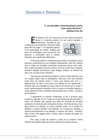 83
MENSAGENSDEDEUS | Palavras Rhema do Senhor para você
Domínio e Dominó
“[...]a mansidão, o domínio próprio; contra
estas coisas não há lei.”
(Gálatas 5:22, 23)
m Gálatas 5:22, 23 vemos que um dos frutos do Espírito
Santo é o domínio próprio. Ou em outra tradução, a
temperança. Percebe-se que
a diferença entre domínio e dominó é dada
pela falta da vogal “i” na segunda palavra,
e de acentuação, em ambas. Imagino que
para um estrangeiro que pronunciar tais
palavras a sonoridade será a mesma.
Contudo, com significados diferentes.
O domínio próprio é importante para todas as situações, sejam
pessoais, profissionais ou nas relações interpessoais. Sem ele, mesmo
com a razão, em situações acaloradas parecemos loucos sem razão.
Sem o domínio próprio pessoas matam, morrem, traem seus cônjuges,
mantêm relações promiscuas, usam drogas, roubam, se afastam de
Deus, etc. É aí que entra o dominó.
Uma pessoa sem domínio próprio é como o efeito dominó, com
um simples sopro tudo se desorganiza. Não tem uma vida balizada
neste dom do Espírito Santo. É como uma árvore sem raiz. E a
degeneração da copa e do tronco vem depois da raiz apodrecida –
fazendo aqui uma analogia da copa à alma e do tronco com o corpo. É
assim, aparentemente quando se tem as coisas nos devidos lugares, o
corpo aparenta firme e saudável. Mas quando vem o vento... já sabe o
que acontece.
É igualmente no dominó enfileirado, se for a primeira peça
tocada ou soprada, já era! Todas as outras facilmente são derrubas. É
assim nas famílias que passam por falta de controle da situação
problema. Por falta do dom do Espírito de Deus. Por falta de Deus. Se a
peça mestra for abalada, as outras também serão. Se o marido for
abalado, a esposa também será abalada; se a esposa for abalada, o
esposo provavelmente será abalado; e quanto aos filhos... coitados,
nem se fala. Eles pegam todo o rebote, toda a energia da queda em
efeito cascata.
Ore, peça o dom do Espírito e tudo vai se resolver! Tenha
domínio da situação. Não seja como o dominó em efeito cascata.
E
 