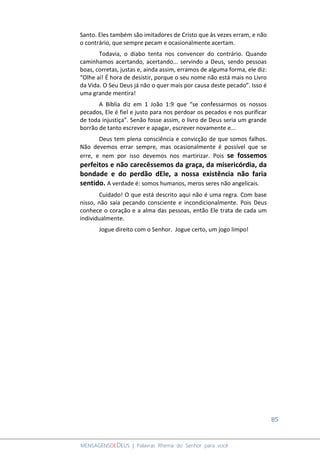 85
MENSAGENSDEDEUS | Palavras Rhema do Senhor para você
Santo. Eles também são imitadores de Cristo que às vezes erram, e não
o contrário, que sempre pecam e ocasionalmente acertam.
Todavia, o diabo tenta nos convencer do contrário. Quando
caminhamos acertando, acertando... servindo a Deus, sendo pessoas
boas, corretas, justas e, ainda assim, erramos de alguma forma, ele diz:
“Olhe aí! É hora de desistir, porque o seu nome não está mais no Livro
da Vida. O Seu Deus já não o quer mais por causa deste pecado”. Isso é
uma grande mentira!
A Bíblia diz em 1 João 1:9 que “se confessarmos os nossos
pecados, Ele é fiel e justo para nos perdoar os pecados e nos purificar
de toda injustiça”. Senão fosse assim, o livro de Deus seria um grande
borrão de tanto escrever e apagar, escrever novamente e...
Deus tem plena consciência e convicção de que somos falhos.
Não devemos errar sempre, mas ocasionalmente é possível que se
erre, e nem por isso devemos nos martirizar. Pois se fossemos
perfeitos e não carecêssemos da graça, da misericórdia, da
bondade e do perdão dEle, a nossa existência não faria
sentido. A verdade é: somos humanos, meros seres não angelicais.
Cuidado! O que está descrito aqui não é uma regra. Com base
nisso, não saia pecando consciente e incondicionalmente. Pois Deus
conhece o coração e a alma das pessoas, então Ele trata de cada um
individualmente.
Jogue direito com o Senhor. Jogue certo, um jogo limpo!
 