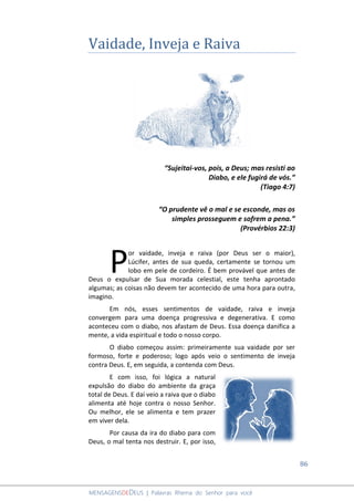 86
MENSAGENSDEDEUS | Palavras Rhema do Senhor para você
Vaidade, Inveja e Raiva
“Sujeitai-vos, pois, a Deus; mas resisti ao
Diabo, e ele fugirá de vós.”
(Tiago 4:7)
“O prudente vê o mal e se esconde, mas os
simples prosseguem e sofrem a pena.”
(Provérbios 22:3)
or vaidade, inveja e raiva (por Deus ser o maior),
Lúcifer, antes de sua queda, certamente se tornou um
lobo em pele de cordeiro. É bem provável que antes de
Deus o expulsar de Sua morada celestial, este tenha aprontado
algumas; as coisas não devem ter acontecido de uma hora para outra,
imagino.
Em nós, esses sentimentos de vaidade, raiva e inveja
convergem para uma doença progressiva e degenerativa. E como
aconteceu com o diabo, nos afastam de Deus. Essa doença danifica a
mente, a vida espiritual e todo o nosso corpo.
O diabo começou assim: primeiramente sua vaidade por ser
formoso, forte e poderoso; logo após veio o sentimento de inveja
contra Deus. E, em seguida, a contenda com Deus.
E com isso, foi lógica a natural
expulsão do diabo do ambiente da graça
total de Deus. E daí veio a raiva que o diabo
alimenta até hoje contra o nosso Senhor.
Ou melhor, ele se alimenta e tem prazer
em viver dela.
Por causa da ira do diabo para com
Deus, o mal tenta nos destruir. E, por isso,
P
 