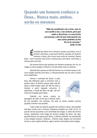 90
MENSAGENSDEDEUS | Palavras Rhema do Senhor para você
Quando um homem conhece a
Deus... Nunca mais, ambos,
serão os mesmos
“Não me escolhestes vós a mim, mas eu
vos escolhi a vós, e vos nomeei, para que
vades e deis fruto, e o vosso fruto
permaneça, a fim de que tudo quanto em
meu nome pedirdes ao Pai
Ele vo-lo conceda.”
(João 15:16)
verdade que Deus sem o homem sempre será Deus, mas o
homem sem Deus, o quê será? Porém, quando um homem
conhece a Deus, eles nunca mais serão os mesmos. Quero
dizer: nem o homem será mais o mesmo para com Deus, nem Deus o
mesmo para com ele.
Da mesma forma que quando um homem atravessa um rio, ao
chegar à outra margem, homem e rio não serão mais os mesmos.
Quando Deus passa na vida do homem ou o homem passa a ter
uma relação estreita com Deus, o relacionamento de um com o outro
será modificado.
Vemos o exemplo de Saulo, o qual
ficou tão diferente após o encontro com o
Senhor Jesus. O Senhor passou pela vida de
Saulo e tudo mudou nele, ele não foi mais o
mesmo a partir daquele encontro. A
aparência, o modo de falar, de agir, até seu
nome foi mudado para Paulo.
Falando em nome, vemos na
passagem de João 15:16 que o Senhor além
de nos escolher, nos nomeou. Ou seja, as coisas mudam mesmo
quando o Senhor nos escolhe.
Tudo muda no homem quando ele conhece a Deus. Na verdade
até Deus muda com o homem. Notamos também em João 15:14, 15
que de servos passamos a ser chamados de amigos. E antes de sermos
servos, estávamos mais longe de sermos amigos de Deus. Ou seja,
quando damos um passo para Deus, o Senhor também vai estreitando
a Sua relação conosco. Vejamos... Éramos nada, depois nos tornamos
servos e, para a glória de Deus, agora somos nominados como amigos.
É
 
