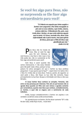 91
MENSAGENSDEDEUS | Palavras Rhema do Senhor para você
Se você fez algo para Deus, não
se surpreenda se Ele fizer algo
extraordinário para você!
“2 E Maria era aquela que tinha ungido o
Senhor com unguento e lhe tinha enxugado os
pés com os seus cabelos, cujo irmão, Lázaro,
estava enfermo. 3 Mandaram-lhe, pois, suas
irmãs dizer: Senhor, eis que está enfermo aquele
que tu amas. 4 E Jesus, ouvindo isto, disse: Esta
enfermidade não é para morte, mas para glória
de Deus, para que o Filho de Deus seja
glorificado por ela.”
(João 11:2-4)
ara Deus não há moeda de
troca. Mas se você fez algo
para Ele sem interesse, se
você buscou a Sua face e não o que a Sua
mão podia dar, não se surpreenda se Ele
fizer algo extraordinário para você!
Com Deus é assim quando não
somos interesseiros. E não estou falando
para não pedir nada a Deus, porque na Sua
palavra há várias passagens em que o Senhor ou Seus profetas
perguntam: “o que queres que te faça?” – vejam Ester 5:3, Salmo 2:8 e
2 Reis 4:2. Então não se trata disso. Trata-se, porém, do seguinte: se
você pede a Deus, não foque na Sua mão tão somente, foque
principalmente na Sua face. Busque a intimidade com Deus e não suas
bênçãos.
O nosso Senhor Deus conhece os corações. Portanto, não
entre na Sua presença por interesse. Pois até um pai humano não se
agrada disso quando um filho vem com mimos e agrados somente
por conveniência, quanto mais Deus que conhece, verdadeiramente,
as mentes, o qual não se engana com o sentimento de cada
indivíduo.
Então, busque verdadeiramente o Senhor em espírito e em
verdade e as demais coisas serão acrescentadas.
Se, quando buscar ao Senhor, Ele lhe disser somente “Oi” e não
lhe der nada, então fique muito... muito feliz!
P
 