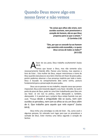 92
MENSAGENSDEDEUS | Palavras Rhema do Senhor para você
Quando Deus move algo em
nosso favor e não vemos
“As coisas que olhos não viram, nem
ouvidos ouviram, nem penetraram o
coração do homem, são as que Deus
preparou para os que o amam.”
(1 Coríntios 2:9)
“Sim, por que se concede luz ao homem
cujo caminho está escondido, e a quem
Deus cercou de todos os lados?”
(Jó 3:23)
favor do seu povo, Deus trabalha ocultamente! (Isaías
64:4).
Temos que louvar a Deus, mas não somente e/ou
necessariamente falando dEle. Parece uma heresia, mas vejamos o
livro de Ester... Esta mulher de Deus, sequer mencionava o nome de
Deus quando executava os seus bons intentos em favor do povo judeu;
porém podemos observar a Sua presença implícita por todo o texto.
Deus é louvado no comportamento dela como rainha, postura
fundamental para a preservação do povo judeu.
Deus usa as pessoas no seu trabalho, naquela causa que parece
impossível, Deus está movendo alguém a seu favor. Acredite. Se você é
parte do povo de Deus, pode ter uma Ester trabalhando para Deus em
seu favor. Já vivi isso na prática, como abençoado e, também,
abençoador. E é possível que o próprio Deus esteja fazendo isso por
você. “Porque desde a antiguidade não se ouviu, nem com
ouvidos se percebeu, nem com os olhos se viu um Deus além
de ti. Que trabalhe para aquele que nele espera” (Isaías
64:4).
Deus tinha uma estratégia na vida de Ester. Ela, como você e
algumas pessoas, foi colocada num lugar para que se procedesse a
vontade de Deus. Ester montou uma tática segundo o coração do
Senhor.
A
 