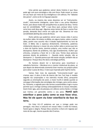 93
MENSAGENSDEDEUS | Palavras Rhema do Senhor para você
Uma pérola que podemos extrair desta história é que Deus
pode agir com pura estratégia e não com força. Pode mover as coisas
em seu favor por meio da Sua inteligência e em silêncio. Por “debaixo
dos panos”, como se diz no linguajar popular.
Assim, na maioria das vezes devemos ser só “instrumento-
mudo”, instrumento inteligente, como Ester e seu primo Mordecai
foram, para desse modo não atrapalharmos os planos de Deus. Temos
que ter sensibilidade, “VER” o que Deus quer, porque talvez numa
certa hora você deva agir. Algumas vezes temos de fazer e outras ficar
parado, deixando Deus entrar em ação por nós. Devemos ter essa
sensibilidade (feeling das coisas de Deus).
Outra pérola que podemos extrair para nossas vidas é acerca
da mulher sábia. Há relatos na Bíblia, em alguns textos, sobre a mulher
sábia, porém esse assunto não é tratado explicitamente no livro de
Ester. A Bíblia não o expressa diretamente. Entretanto, podemos
nitidamente observar o mover de uma mulher sábia e serena que tem
o dom do Espírito Santo, domínio próprio, uma mulher que não se
desesperou diante do problema, mas agiu brandamente, mulher que
articulou, conspirou a favor de si e dos seus. Temos duas posturas
possíveis diante do problema: 1 - Quando existe solução, não se
desesperar. 2 - Quando parece que não existe solução, também não se
desesperar. Porque Deus lhe dará a estratégia perfeita.
Os homens devem ter o bom-senso para reconhecer a
sabedoria feminina – Mordecai era o mentor intelectual do plano, só
que depois de determinado momento Ester montou seu próprio plano
para salvar o povo de Deus. É claro que inspirada pelo Espírito Santo.
Vamos falar mais da expressão “instrumento-mudo” que
criamos aqui: A obra A Arte da Guerra (de Sun Tsu) hoje é modelo
seguido nas corporações e nos exércitos mundo afora, porquanto
segundo as orientações do autor, o maior trunfo é obtido quando se
consegue informações das estratégias dos inimigos, para contra-ataca-
los. Portanto, o segredo para não sermos surpreendidos é agir e nunca
permitir que o inimigo conheça antecipadamente as nossas intenções.
Assim Ester agiu, pois ela planejou em silêncio contra Hamã, o inimigo
que tramou um genocídio contra o seu povo. Hamã quis
esterilizar o povo judeu como se esse fosse vírus.
Mas foi ele quem viu Ester esterilizá-lo da face da
terra.
Em Ester 8:1–17 podemos ver que o inimigo pode nos
perseguir, mas Deus o colocará em nossas mãos. E onde há tristeza,
haverá gozo e alegria. Porque Deus converte o choro em regozijo por
meio do Seu agir, mesmo quando não O vemos.
 