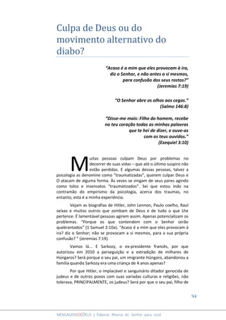 94
MENSAGENSDEDEUS | Palavras Rhema do Senhor para você
Culpa de Deus ou do
movimento alternativo do
diabo?
“Acaso é a mim que eles provocam à ira,
diz o Senhor, e não antes a si mesmos,
para confusão dos seus rostos?”
(Jeremias 7:19)
“O Senhor abre os olhos aos cegos.”
(Salmo 146:8)
“Disse-me mais: Filho do homem, recebe
no teu coração todas as minhas palavras
que te hei de dizer, e ouve-as
com os teus ouvidos.”
(Ezequiel 3:10)
uitas pessoas culpam Deus por problemas no
decorrer de suas vidas – que até o último suspiro não
estão perdidas. E algumas dessas pessoas, talvez a
psicologia as denomine como “traumatizadas”, querem culpar Deus e
O atacam de alguma forma. Às vezes se vingam de seus pares agindo
como tolos e insensatos “traumatizados”. Sei que estou indo na
contramão do empirismo da psicologia, acerca dos traumas, no
entanto, esta é a minha experiência.
Vejam as biografias de Hitler, John Lennon, Paulo coelho, Raul
seixas e muitos outros que zombam de Deus e de tudo o que Lhe
pertence. É lamentável pessoas agirem assim. Apenas potencializam os
problemas. “Porque os que contendem com o Senhor serão
quebrantados” (1 Samuel 2:10a). “Acaso é a mim que eles provocam à
ira? diz o Senhor; não se provocam a si mesmos, para a sua própria
confusão? ” (Jeremias 7:19).
Vamos lá... E Sarkozy, o ex-presidente francês, por que
autorizou em 2010 a perseguição e a extradição de milhares de
Húngaros? Será porque o seu pai, um imigrante Húngaro, abandonou a
família quando Sarkozy era uma criança de 4 anos apenas?
Por que Hitler, o implacável e sanguinário ditador genocida de
judeus e de outros povos com suas variadas culturas e religiões, não
tolerava, PRINCIPALMENTE, os judeus? Será por que o seu pai, filho de
M
 