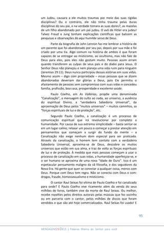 95
MENSAGENSDEDEUS | Palavras Rhema do Senhor para você
um Judeu, causara a ele muitos traumas por meio das suas rígidas
disciplinas? Ou o contrário, ele não tinha trauma pelas duras
disciplinas do seu pai, e na verdade tomara as suas dores?, as mazelas
de um filho abandonado por um pai judeu. O avô de Hitler era judeu!
Talvez Freud e Jung tenham explicações científicas que balizem as
pesquisas e observações do aqui humilde servo de Deus.
Parte da biografia de John Lennon faz-me lembrar a história de
um parente que foi abandonado por seu pai, depois por sua mãe e foi
criado por uma tia. Algo comum na história de ambos é que foram
capazes de se entregar ao misticismo, ao ocultismo, mas não fale de
Deus para eles, pois eles não gostam muito. Pessoas assim erram
quando transferem as culpas de seus pais e do diabo para Jesus. O
Senhor Deus não planejou e nem planeja uma vida ruim para ninguém
(Jeremias 29:11). Deus nunca participou dessas estórias em suas vidas.
Mesmo assim – digo com propriedade – essas pessoas que se dizem
abandonadas deveriam dar glórias a Deus, pois Ele permitiu o
afastamento de pessoas sem compromisso com suas vidas e concedeu
família, profissão, boa casa, prosperidade e excelente saúde.
Paulo Coelho, em As Valkírias, propõe uma denominada
“Canalização”, a mensagem do culto ao nada, ao universo, a ausência
do espiritual Divino, a “verdadeira Sabedoria Universal”, da
aproximação de Deus pelos “muitos universos” – muitos caminhos, as
“forças espirituais de luz e de proteção”, etc.
Segundo Paulo Coelho, a canalização é um processo de
comunicação espiritual que irá revolucionar por completo a
humanidade. Por causa de sua extrema simplicidade – basta sentar-se
em um lugar calmo, relaxar um pouco e começar a prestar atenção em
pensamentos que começam a surgir do fundo da mente – a
Canalização não exige nenhum dom especial para ser praticada.
Através da canalização, o homem tem contato com a verdadeira
Sabedoria Universal, aproxima-se de Deus, descobre os muitos
universos que estão em sua alma, e traz de volta as forças espirituais
de luz e de proteção. À medida que mais pessoas começam a usar o
processo de canalização em suas vidas, a humanidade aperfeiçoa-se, e
o ser humano se aproxima de uma nova “Idade de Ouro”. Isso é um
espetacular pensamento maligno da vã filosofia, e dos seguidores da
Nova Era. Há gente que quer se conectar a qualquer coisa, menos com
Deus. Porque com Deus tem regra. Não se conecta com Deus e com:
drogas, fraude, homossexualismo e misticismo.
O cantor Raul Seixas foi vítima de Paulo Coelho e foi canalizado
para onde? E Paulo Coelho vive ricamente além da venda do seus
milhões de livros, também vive da morte de Raul Seixas. Ou melhor,
recebe royalties pelos direitos autorais pelas músicas que fez sozinho
ou em parceria com o cantor, pelos milhões de discos que foram
vendidos e que são até hoje comercializados. Raul Seixas foi usado! E
 