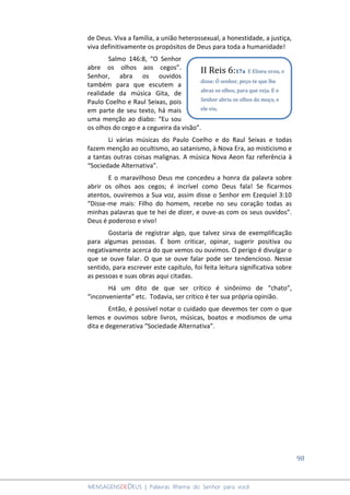 98
MENSAGENSDEDEUS | Palavras Rhema do Senhor para você
de Deus. Viva a família, a união heterossexual, a honestidade, a justiça,
viva definitivamente os propósitos de Deus para toda a humanidade!
Salmo 146:8, “O Senhor
abre os olhos aos cegos”.
Senhor, abra os ouvidos
também para que escutem a
realidade da música Gita, de
Paulo Coelho e Raul Seixas, pois
em parte de seu texto, há mais
uma menção ao diabo: “Eu sou
os olhos do cego e a cegueira da visão”.
Li várias músicas do Paulo Coelho e do Raul Seixas e todas
fazem menção ao ocultismo, ao satanismo, à Nova Era, ao misticismo e
a tantas outras coisas malignas. A música Nova Aeon faz referência à
“Sociedade Alternativa”.
E o maravilhoso Deus me concedeu a honra da palavra sobre
abrir os olhos aos cegos; é incrível como Deus fala! Se ficarmos
atentos, ouviremos a Sua voz, assim disse o Senhor em Ezequiel 3:10
“Disse-me mais: Filho do homem, recebe no seu coração todas as
minhas palavras que te hei de dizer, e ouve-as com os seus ouvidos”.
Deus é poderoso e vivo!
Gostaria de registrar algo, que talvez sirva de exemplificação
para algumas pessoas. É bom criticar, opinar, sugerir positiva ou
negativamente acerca do que vemos ou ouvimos. O perigo é divulgar o
que se ouve falar. O que se ouve falar pode ser tendencioso. Nesse
sentido, para escrever este capítulo, foi feita leitura significativa sobre
as pessoas e suas obras aqui citadas.
Há um dito de que ser crítico é sinônimo de “chato”,
“inconveniente” etc. Todavia, ser crítico é ter sua própria opinião.
Então, é possível notar o cuidado que devemos ter com o que
lemos e ouvimos sobre livros, músicas, boatos e modismos de uma
dita e degenerativa “Sociedade Alternativa”.
II Reis 6:17a E Eliseu orou, e
disse: Ó senhor, peço-te que lhe
abras os olhos, para que veja. E o
Senhor abriu os olhos do moço, e
ele viu.
 