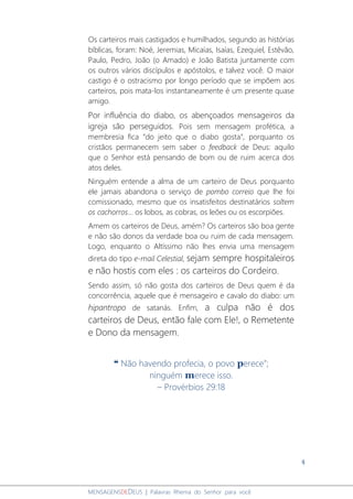 4
MENSAGENSDEDEUS | Palavras Rhema do Senhor para você
Os carteiros mais castigados e humilhados, segundo as histórias
bíblicas, foram: Noé, Jeremias, Micaías, Isaías, Ezequiel, Estêvão,
Paulo, Pedro, João (o Amado) e João Batista juntamente com
os outros vários discípulos e apóstolos, e talvez você. O maior
castigo é o ostracismo por longo período que se impõem aos
carteiros, pois mata-los instantaneamente é um presente quase
amigo.
Por influência do diabo, os abençoados mensageiros da
igreja são perseguidos. Pois sem mensagem profética, a
membresia fica “do jeito que o diabo gosta”, porquanto os
cristãos permanecem sem saber o feedback de Deus: aquilo
que o Senhor está pensando de bom ou de ruim acerca dos
atos deles.
Ninguém entende a alma de um carteiro de Deus porquanto
ele jamais abandona o serviço de pombo correio que lhe foi
comissionado, mesmo que os insatisfeitos destinatários soltem
os cachorros... os lobos, as cobras, os leões ou os escorpiões.
Amem os carteiros de Deus, amém? Os carteiros são boa gente
e não são donos da verdade boa ou ruim de cada mensagem.
Logo, enquanto o Altíssimo não lhes envia uma mensagem
direta do tipo e-mail Celestial, sejam sempre hospitaleiros
e não hostis com eles : os carteiros do Cordeiro.
Sendo assim, só não gosta dos carteiros de Deus quem é da
concorrência, aquele que é mensageiro e cavalo do diabo: um
hipantropo de satanás. Enfim, a culpa não é dos
carteiros de Deus, então fale com Ele!, o Remetente
e Dono da mensagem.
❝ Não havendo profecia, o povo perece”;
ninguém merece isso.
– Provérbios 29:18
 