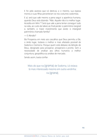 94
MENSAGENSDEDEUS | Palavras Rhema do Senhor para você
E foi pela avareza que Ló destruiu a si mesmo, sua esposa
morreu e suas filhas perverteram-se nos costumes sodomitas.
E aí, será que vale mesmo a pena seguir a aparência humana,
quando Deus está dizendo: “Não. Aquele não é o melhor lugar.
Acredita em Mim.”? Será que vale a pena tentar conseguir tudo
na vida, ao custo de talvez ao final perder o patrimônio tangível
e, também, o maior investimento que existe: o intangível
patrimônio chamado família?
― E Abraão?
Ele Prosperou em meio aos cascalhos que Deus permitiu a Ele,
o árido lugar, todavia o melhor e mais afastado possível de
Sodoma e Gomorra. Porque quem está debaixo da bênção de
Deus, designado para prosperar, prosperará e pronto. Sem a
necessidade de analisar aos olhos humanos a melhor
conjuntura, geopolítica ou análise de mercado.
Sendo assim, basta confiar.
Mais do que na [grama] de Sodoma, Ló estava
lá mais interessado mesmo em outra verdinha:
na [grana].
 