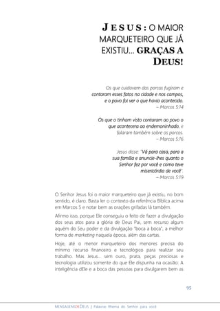 95
MENSAGENSDEDEUS | Palavras Rhema do Senhor para você
J E S U S : O MAIOR
MARQUETEIRO QUE JÁ
EXISTIU... GRAÇAS A
DEUS!
Os que cuidavam dos porcos fugiram e
contaram esses fatos na cidade e nos campos,
e o povo foi ver o que havia acontecido.
– Marcos 5:14
Os que o tinham visto contaram ao povo o
que acontecera ao endemoninhado, e
falaram também sobre os porcos.
– Marcos 5:16
Jesus disse: "Vá para casa, para a
sua família e anuncie-lhes quanto o
Senhor fez por você e como teve
misericórdia de você".
– Marcos 5:19
O Senhor Jesus foi o maior marqueteiro que já existiu, no bom
sentido, é claro. Basta ler o contexto da referência Bíblica acima
em Marcos 5 e notar bem as orações grifadas lá também.
Afirmo isso, porque Ele conseguiu o feito de fazer a divulgação
dos seus atos para a glória de Deus Pai, sem recurso algum
aquém do Seu poder e da divulgação “boca a boca”, a melhor
forma de marketing naquela época, além das cartas.
Hoje, até o menor marqueteiro dos menores precisa do
mínimo recurso financeiro e tecnológico para realizar seu
trabalho. Mas Jesus... sem ouro, prata, peças preciosas e
tecnologia utilizou somente do que Ele dispunha na ocasião: A
inteligência dEle e a boca das pessoas para divulgarem bem as
 