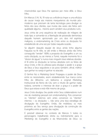 96
MENSAGENSDEDEUS | Palavras Rhema do Senhor para você
misericórdias que Deus Pai operava por meio dEle, o Deus
Filho.
Em Marcos 5:14, 16, 19 nota-se a eficiência ímpar e uma eficácia
de causar inveja aos maiores marqueteiros do mundo pós-
moderno que precisam de tanta tecnologia para divulgar os
feitos dos seus clientes, que muitas das vezes são feitos sem
qualidade alguma... mesmo assim vendem seus produtos ruins.
Jesus vinha de uma sequência de realização de milagres de
todo tipo, e somando-os a libertação de possessão demoníaca
daquele homem aprisionado por uns dois mil espíritos
malignos, o endomarketing de Cristo entre os discípulos foi
estabelecido de uma vez por todas naquela ocasião.
Se alguém daquela equipe de Jesus ainda tinha alguma
fraqueza na fé nEle, se até então o Messias ainda não tinha
conseguido “vender” 100% a proposta do Evangelho a um ou
outro discípulo, ou ao menos a Tomé, naquele momento foi o
“divisor de águas” e nunca mais ninguém teve relativas dúvidas.
A fé entre os discípulos se tornou absoluta com os feitos de
Jesus Cristo, e Ele os utilizava para divulgar o poder e a graça
de Deus a Seus seguidores e ao povo também; afinal, melhor
que ganhar no varejo é ganhar no atacado.
O Senhor fez o Marketing Geral. Propagou o poder de Deus
entre os necessitados, assim estabelecendo Sua marca como
Filho do Altíssimo; um belíssimo e original Marketing
Institucional do Reino do Céu sem o intuito de ganhar nada,
todavia, somente o interesse de doar a graça e o poder de
Deus que estava e está nEle mesmo de graça.
Jesus Cristo divulgou Seu poder entre Seus colaboradores num
mix de marketing pessoal com endomarketing. Pois convencer
os “clientes” externos sem antes convencer os “clientes”
internos – os discípulos –, não seria uma boa estratégia de
divulgação do Evangelho. Então, Ele mobilizou os mais
próximos ao Seu serviço para divulgação da construção do
Evangelho entre as gentes das nações.
É possível observar no contexto de Marcos 5 todos os
personagens trabalhando direta ou indiretamente para o
Marketing do Evangelho e da Misericórdia de Deus: os
 