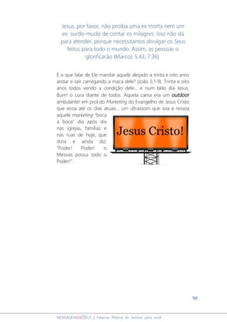 98
MENSAGENSDEDEUS | Palavras Rhema do Senhor para você
Jesus, por favor, não proíba uma ex morta nem um
ex surdo-mudo de contar os milagres. Isso não dá
para atender, porque necessitamos divulgar os Seus
feitos para todo o mundo. Assim, as pessoas o
glorificarão (Marcos 5:43; 7:36).
E o que falar de Ele mandar aquele aleijado a trinta e oito anos
andar e sair carregando a maca dele? (João 5:1-9). Trinta e oito
anos todos vendo a condição dele... e num belo dia Jesus,
Bum! o cura diante de todos. Aquela cama era um outdoor
ambulante! em prol do Marketing do Evangelho de Jesus Cristo
que ecoa até os dias atuais... um ultrassom que soa e ressoa
aquele marketing “boca
a boca” dia após dia
nas igrejas, famílias e
nas ruas de hoje, que
dizia e ainda diz:
“Poder! Poder! o
Messias possui todo o
Poder!”.
 