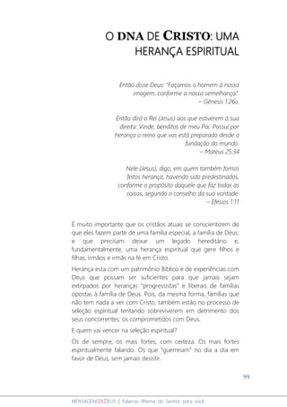 99
MENSAGENSDEDEUS | Palavras Rhema do Senhor para você
O DNA DE CRISTO: UMA
HERANÇA ESPIRITUAL
Então disse Deus: "Façamos o homem à nossa
imagem, conforme a nossa semelhança”.
– Gênesis 1:26a.
Então dirá o Rei (Jesus) aos que estiverem à sua
direita: Vinde, benditos de meu Pai. Possuí por
herança o reino que vos está preparado desde a
fundação do mundo.
– Mateus 25:34
Nele (Jesus), digo, em quem também fomos
feitos herança, havendo sido predestinados,
conforme o propósito daquele que faz todas as
coisas, segundo o conselho da sua vontade.
– Efésios 1:11
É muito importante que os cristãos atuais se conscientizem de
que eles fazem parte de uma família especial, a família de Deus;
e que precisam deixar um legado hereditário e,
fundamentalmente, uma herança espiritual que gere filhos e
filhas, irmãos e irmãs na fé em Cristo.
Herança esta com um patrimônio Bíblico e de experiências com
Deus que possam ser suficientes para que jamais sejam
extirpados por heranças “progressistas” e liberais de famílias
opostas à família de Deus. Pois, da mesma forma, famílias que
não tem nada a ver com Cristo, também estão no processo de
seleção espiritual tentando sobreviverem em detrimento dos
seus concorrentes: os comprometidos com Deus.
E quem vai vencer na seleção espiritual?
Os de sempre, os mais fortes, com certeza. Os mais fortes
espiritualmente falando. Os que “guerreiam” no dia a dia em
favor de Deus, sem jamais desistir.
 