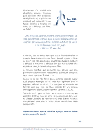 100
MENSAGENSDEDEUS | Palavras Rhema do Senhor para você
Que herança nós, os cristãos da
atualidade, estamos deixando
para os nossos filhos biológicos
ou espirituais? Qual patrimônio
espiritual será mais evidente no
futuro próximo, a herança de
Cristo ou a herança dos filhos
de Belial?
´´Uma geração, apenas, separa a igreja da extinção. Se
não ganharmos crianças para Cristo e discipularmos as
crianças salvas nas doutrinas bíblicas, o futuro da igreja
e da civilização estará em jogo.
– Warren W. Wiersbe
Cada um, pais ou filhos, tem que buscar individualmente se
conectar hereditariamente com Deus. Samuel possuía o “DNA
de Deus”, isso não garantiu que seus filhos o tivessem também;
a salvação é individual, a salvação dos pais não garante uma
espécie de salvação hereditária para os filhos.
A herança espiritual que possuímos não garante que será
patrimônio automático dos nossos filhos; quer sejam biológicos
ou adotivos espirituais. E isto é bom...
Porque se os pais não forem bons, os filhos poderão buscar
suas próprias heranças. Se os filhos não repetirem erros e
enganos, inclusive espirituais, dos seus pais, repetindo-os ou
fazendo pior que eles, os filhos poderão ter um perfeito
entrelaçamento espiritual com o Senhor (Jeremias 7:18, 26).
Somente sendo pessoas boas, temendo e obedecendo aos
preceitos de Deus, é que as gentes serão coerdeiras do Senhor
na Cidade Celestiana do Reino do Céu, onde os bens materiais
não possuem valor mas o caráter possui elevadíssimo preço
(Mateus 8:11).
Mesmo não tendo esposa, Daniel se esforçou para nos deixar
uma herança... Um legado!
 