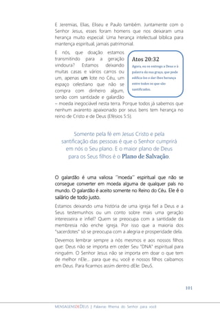 101
MENSAGENSDEDEUS | Palavras Rhema do Senhor para você
E Jeremias, Elias, Eliseu e Paulo também. Juntamente com o
Senhor Jesus, esses foram homens que nos deixaram uma
herança muito especial: Uma herança intelectual bíblica para
mantença espiritual, jamais patrimonial.
E nós, que doação estamos
transmitindo para a geração
vindoura? Estamos deixando
muitas casas e vários carros ou
um, apenas um lote no Céu, um
espaço celestiano que não se
compra com dinheiro algum,
senão com santidade e galardão
– moeda inegociável nesta terra. Porque todos já sabemos que
nenhum avarento apaixonado por seus bens tem herança no
reino de Cristo e de Deus (Efésios 5:5).
Somente pela fé em Jesus Cristo e pela
santificação das pessoas é que o Senhor cumprirá
em nós o Seu plano. E o maior plano de Deus
para os Seus filhos é o Plano de Salvação.
O galardão é uma valiosa ´´moeda´´ espiritual que não se
consegue converter em moeda alguma de qualquer país no
mundo. O galardão é aceito somente no Reino do Céu. Ele é o
salário de todo justo.
Estamos deixando uma história de uma igreja fiel a Deus e a
Seus testemunhos ou um conto sobre mais uma geração
interesseira e infiel? Quem se preocupa com a santidade da
membresia não enche igreja. Por isso que a maioria dos
“sacerdotes” só se preocupa com a alegria e prosperidade dela.
Devemos lembrar sempre a nós mesmos e aos nossos filhos
que: Deus não se importa em ceder Seu “DNA” espiritual para
ninguém. O Senhor Jesus não se importa em doar o que tem
de melhor nEle... para que eu, você e nossos filhos caibamos
em Deus. Para ficarmos assim dentro dEle: DeuS.
Atos 20:32
Agora, eu os entrego a Deus e à
palavra da sua graça, que pode
edifica-los e dar-lhes herança
entre todos os que são
santificados.
 