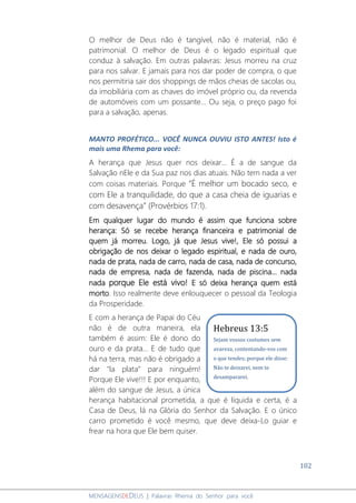 102
MENSAGENSDEDEUS | Palavras Rhema do Senhor para você
O melhor de Deus não é tangível, não é material, não é
patrimonial. O melhor de Deus é o legado espiritual que
conduz à salvação. Em outras palavras: Jesus morreu na cruz
para nos salvar. E jamais para nos dar poder de compra, o que
nos permitiria sair dos shoppings de mãos cheias de sacolas ou,
da imobiliária com as chaves do imóvel próprio ou, da revenda
de automóveis com um possante... Ou seja, o preço pago foi
para a salvação, apenas.
MANTO PROFÉTICO... VOCÊ NUNCA OUVIU ISTO ANTES! Isto é
mais uma Rhema para você:
A herança que Jesus quer nos deixar... É a de sangue da
Salvação nEle e da Sua paz nos dias atuais. Não tem nada a ver
com coisas materiais. Porque “É melhor um bocado seco, e
com Ele a tranquilidade, do que a casa cheia de iguarias e
com desavença” (Provérbios 17:1).
Em qualquer lugar do mundo é assim que funciona sobre
herança: Só se recebe herança financeira e patrimonial de
quem já morreu. Logo, já que Jesus vive!, Ele só possui a
obrigação de nos deixar o legado espiritual, e nada de ouro,
nada de prata, nada de carro, nada de casa, nada de concurso,
nada de empresa, nada de fazenda, nada de piscina... nada
nada porque Ele está vivo! E só deixa herança quem está
morto. Isso realmente deve enlouquecer o pessoal da Teologia
da Prosperidade.
E com a herança de Papai do Céu
não é de outra maneira, ela
também é assim: Ele é dono do
ouro e da prata... E de tudo que
há na terra, mas não é obrigado a
dar "la plata" para ninguém!
Porque Ele vive!!! E por enquanto,
além do sangue de Jesus, a única
herança habitacional prometida, a que é líquida e certa, é a
Casa de Deus, lá na Glória do Senhor da Salvação. E o único
carro prometido é você mesmo, que deve deixa-Lo guiar e
frear na hora que Ele bem quiser.
Hebreus 13:5
Sejam vossos costumes sem
avareza, contentando-vos com
o que tendes; porque ele disse:
Não te deixarei, nem te
desampararei.
 