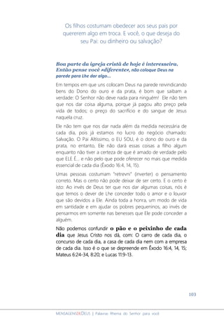 103
MENSAGENSDEDEUS | Palavras Rhema do Senhor para você
Os filhos costumam obedecer aos seus pais por
quererem algo em troca. E você, o que deseja do
seu Pai: ou dinheiro ou salvação?
Boa parte da igreja cristã de hoje é interesseira.
Então pense você ≠diferente≠, não coloque Deus na
parede para Lhe dar algo...
Em tempos em que uns colocam Deus na parede reivindicando
bens do Dono do ouro e da prata, é bom que saibam a
verdade: O Senhor não deve nada para ninguém! Ele não tem
que nos dar coisa alguma, porque já pagou alto preço pela
vida de todos; o preço do sacrifício e do sangue de Jesus
naquela cruz.
Ele não tem que nos dar nada além da medida necessária de
cada dia, pois já estamos no lucro do negócio chamado:
Salvação. O Pai Altíssimo, o EU SOU, é o dono do ouro e da
prata, no entanto, Ele não dará essas coisas a filho algum
enquanto não tiver a certeza de que é amado de verdade pelo
que ELE É... e não pelo que pode oferecer no mais que medida
essencial de cada dia (Êxodo 16:4, 14, 15).
Umas pessoas costumam “retrevni” (inverter) o pensamento
correto. Mas o certo não pode deixar de ser certo. E o certo é
isto: Ao invés de Deus ter que nos dar algumas coisas, nós é
que temos o dever de Lhe conceder todo o amor e o louvor
que são devidos a Ele. Ainda toda a honra, um modo de vida
em santidade e em ajudar os pobres pequeninos, ao invés de
pensarmos em somente nas benesses que Ele pode conceder a
alguém.
Não podemos confundir o pão e o peixinho de cada
dia que Jesus Cristo nos dá, com: O carro de cada dia, o
concurso de cada dia, a casa de cada dia nem com a empresa
de cada dia. Isso é o que se depreende em Êxodo 16:4, 14, 15;
Mateus 6:24-34, 8:20; e Lucas 11:9-13.
 