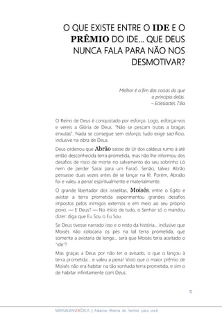 5
MENSAGENSDEDEUS | Palavras Rhema do Senhor para você
O QUE EXISTE ENTRE O IDE E O
PRÊMIO DO IDE... QUE DEUS
NUNCA FALA PARA NÃO NOS
DESMOTIVAR?
Melhor é o fim das coisas do que
o princípio delas.
– Eclesiastes 7:8a
O Reino de Deus é conquistado por esforço. Logo, esforçai-vos
e vereis a Glória de Deus. "Não se pescam trutas a bragas
enxutas". Nada se consegue sem esforço; tudo exige sacrifício,
inclusive na obra de Deus.
Deus ordenou que Abrão saísse de Ur dos caldeus rumo à até
então desconhecida terra prometida, mas não lhe informou dos
desafios de risco de morte no salvamento do seu sobrinho Ló
nem de perder Sarai para um Faraó. Senão, talvez Abrão
pensasse duas vezes antes de se lançar na fé. Porém, Abraão
foi e valeu a pena! espiritualmente e materialmente.
O grande libertador dos israelitas, Moisés, entre o Egito e
avistar a terra prometida experimentou grandes desafios
impostos pelos inimigos externos e em meio ao seu próprio
povo. ― E Deus? ― No início de tudo, o Senhor só o mandou
dizer: diga que Eu Sou o Eu Sou.
Se Deus tivesse narrado isso e o resto da história... inclusive que
Moisés não colocaria os pés na tal terra prometida, que
somente a avistaria de longe... será que Moisés teria aceitado o
"ide"?
Mas graças a Deus por não ter o avisado, o que o lançou à
terra prometida... e valeu a pena! Visto que o maior prêmio de
Moisés não era habitar na tão sonhada terra prometida, e sim o
de habitar infinitamente com Deus.
 