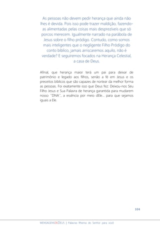 104
MENSAGENSDEDEUS | Palavras Rhema do Senhor para você
As pessoas não devem pedir herança que ainda não
lhes é devida. Pois isso pode trazer maldição, fazendo-
as alimentadas pelas coisas mais desprezíveis que só
porcos merecem. Igualmente narrado na parábola de
Jesus sobre o filho pródigo. Contudo, como somos
mais inteligentes que o negligente Filho Pródigo do
conto bíblico, jamais arriscaremos aquilo, não é
verdade? E seguiremos focados na Herança Celestial,
a casa de Deus.
Afinal, que herança maior terá um pai para deixar de
patrimônio e legado aos filhos, senão a fé em Jesus e os
preceitos bíblicos que são capazes de nortear da melhor forma
as pessoas. Foi exatamente isso que Deus fez: Deixou-nos Seu
Filho Jesus e Sua Palavra de herança garantida para mudarem
nosso ´´DNA´´, a essência por meio dEle... para que sejamos
iguais a Ele.
 