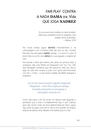 105
MENSAGENSDEDEUS | Palavras Rhema do Senhor para você
FAIR PLAY CONTRA
A NADA DAMA sra. Vida
QUE JOGA XADREZ
Eu vos envio como ovelhas no meio de lobos.
Sede, pois, prudentes como as serpentes, mas
simples como as pombas.
– Mateus 10:16
Por muito tempo joguei dominó inocentemente e na
camaradagem com a senhora Vida, até que um dia... Eureka!
Descobri que ela jogava xadrez comigo... e à vera! E o pior: A
dona Vida nunca foi uma dama em suas jogadas a respeite de
mim.
Daí acordei e olhei bem dentro dos olhos da senhora Vida, e
enxerguei nela uma filhote de Maquiavel com Sun Tzu. Ufa!
Que decepção! Confesso que não queria ter visto isto: Que o
jogo da vida nem sempre é justo com quem está brincando
com ela – a Vida –, e que ainda é repleto de blefes (trapaças e
engodos).
Se um dia você encontrar alguém elogiando
Maquiavel... corra! Pois estará em perigo
iminente porquanto só sociopatas e
psicopatas veneram-no.
Como não estou a fim de tomar um Xeque-mate (jogando e
pensando que a vida é completamente boa e sem malícia),
para não morrer antes da hora determinada por Deus, agora
faço parte do jogo como ele é; não é uma questão de ataque,
todavia de defesa nesse tabuleiro de Xadrez que é a vida.
 