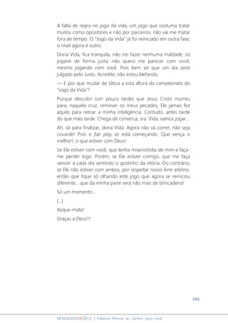 106
MENSAGENSDEDEUS | Palavras Rhema do Senhor para você
A falta de regra no jogo da vida, um jogo que costuma tratar
muitos como opositores e não por parceiros, não vai me matar
fora de tempo. O “Jogo da Vida” já foi reiniciado em outra fase;
o nível agora é outro.
Dona Vida, fica tranquila, não irei fazer nenhuma maldade, só
jogarei de forma justa; não quero me parecer com você,
mesmo jogando com você. Pois bem sei que um dia serei
julgado pelo Justo. Acredite, não estou blefando.
― E por que mudar de tática a esta altura do campeonato do
“Jogo da Vida”?
Porque descobri (um pouco tarde) que Jesus Cristo morreu
para, naquela cruz, remover os meus pecados, Ele jamais fez
aquilo para retirar a minha inteligência. Contudo, antes tarde
do que mais tarde. Chega de conversa, sra. Vida, vamos jogar...
Ah, só para finalizar, dona Vida: Agora não vá correr, não seja
covarde! Pois o fair play só está começando. Que vença o
melhor!, o que estiver com Deus!
Se Ele estiver com você, que tenha misericórdia de mim e faça-
me perder logo. Porém, se Ele estiver comigo, que me faça
vencer a cada dia sentindo o gostinho da vitória. Do contrário,
se Ele não estiver com ambos, por respeitar nosso livre arbítrio,
então que fique só olhando este jogo que agora se reiniciou
diferente... que da minha parte será não mais de brincadeira!
Só um momento...
(...)
Xeque-mate!
Graças a Deus!!!
 