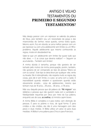 107
MENSAGENSDEDEUS | Palavras Rhema do Senhor para você
ANTIGO E VELHO
TESTAMENTOS OU
PRIMEIRO E SEGUNDO
TESTAMENTOS?
Não desejo parecer com um repressor se valendo da palavra
de Deus, pois também sou um necessitado da graça e das
misericórdias do Senhor; nesse quesito, somos todos iguais.
Mesmo assim, fico em dúvida, se seria melhor parecer com um
pai repressor ou com uma adolescente sem limites ou um filho-
problema. Aquele adolescente que mesmo conhecendo as
regras, insiste em desobedecê-las.
Sabe-se que um adolescente sem limites faz quase tudo que
não deve. ― E as coisas que deveria realizar? ― Seguem se
acumulando... Também sem limites!
A minha dúvida é tamanha, porque não gostaria de ser
tachado pelo motivo da minha preocupação; porém, também,
não gostaria de ser comparado ao tipo de pessoa “Maria vai
com as outras”. Este tipo se deixa levar por qualquer vibe, vento
ou levada. Ele é indisciplinado, não respeita muito as regras das
coisas, pois ele é sem limite; e o pior, se acha com a razão. É
inacreditável quando rebatem e questionam quando estão
obviamente errados... coisa de adolescentes, mesmo que
tenham mais de 18 anos... 28 anos... 38 anos... e 78 anos.
Não sou daquela pessoa que dá palavra do “filé mignon” aos
idólatras e pessoas que não querem nada com a santidade e
fidedignidade requerida por Deus por meio da Sua palavra,
enquanto aos de casa, as ovelhas, só ministra capim bravo.
A minha Bíblia é completa e é para todos; sem distinção de
pessoas. É para os pobres e ricos, de igual forma. É para
cristãos e não cristãos, ela não é uma mensagem com dois
pesos e duas medias. A Bíblia utiliza um peso só para duas
medidas. A Bíblia é uma palavra para Chico e para Francisco.
 