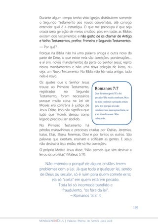 108
MENSAGENSDEDEUS | Palavras Rhema do Senhor para você
Durante algum tempo tenho visto igrejas distribuírem somente
o Segundo Testamento aos novos convertidos, até consigo
entender qual é a estratégia. O que me preocupa é que seja
criada uma geração de meios cristãos, pois em todas as Bíblias
existem dois testamentos; e não gosto de os chamar de Antigo
e Velho Testamentos, prefiro: Primeiro e Segundo Testamentos.
― Por quê?
Porque na Bíblia não há uma palavra antiga e outra nova da
parte de Deus, o que existe nela são correções, ponderações...
e aí sim, novos mandamentos da parte do Senhor Jesus; repito
novos mandamentos e não uma nova coleção de livros, ou
seja, um Novo Testamento. Na Bíblia não há nada antigo; tudo
nela é novo.
Os ajustes que o Senhor Jesus
trouxe ao Primeiro Testamento,
registrados no Segundo
Testamento, foram necessários
porque muita coisa na Lei de
Moisés era contrária à justiça de
Jesus Cristo. Isso não significa que
tudo que Moisés deixou como
legado precisou ser abolido.
No Primeiro Testamento há
pérolas maravilhosas e preciosas citadas por Oséias, Jeremias,
Isaías, Elias, Eliseu, Neemias, Davi e por tantos os outros. São
palavras que exortam, ensinam e edificam as gentes. E Jesus
não destruiria isso; então, ele só fez correções.
O próprio Mestre Jesus disse: “Não penseis que vim destruir a
lei ou os profetas” (Mateus 5:17).
Não entendo o porquê de alguns cristãos terem
problemas com a Lei. Já que toda e qualquer lei, sendo
de Deus ou secular, só é ruim para quem comete erro;
ela só “corta” em quem está em pecado.
Toda lei só incomoda bandido e
fraudulento, “os fora da lei”.
– Romanos 13:3, 4
Romanos 7:7
Que diremos pois? É a lei
pecado? De modo nenhum. Mas
eu não conheci o pecado senão
pela lei; porque eu não
conheceria a concupiscência, se
a lei não dissesse: Não
cobiçarás.
 