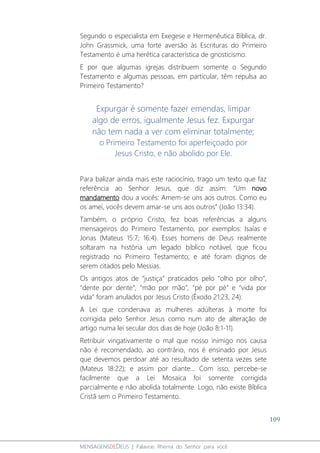109
MENSAGENSDEDEUS | Palavras Rhema do Senhor para você
Segundo o especialista em Exegese e Hermenêutica Bíblica, dr.
John Grassmick, uma forte aversão às Escrituras do Primeiro
Testamento é uma herética característica de gnosticismo.
E por que algumas igrejas distribuem somente o Segundo
Testamento e algumas pessoas, em particular, têm repulsa ao
Primeiro Testamento?
Expurgar é somente fazer emendas, limpar
algo de erros, igualmente Jesus fez. Expurgar
não tem nada a ver com eliminar totalmente;
o Primeiro Testamento foi aperfeiçoado por
Jesus Cristo, e não abolido por Ele.
Para balizar ainda mais este raciocínio, trago um texto que faz
referência ao Senhor Jesus, que diz assim: “Um novo
mandamento dou a vocês: Amem-se uns aos outros. Como eu
os amei, vocês devem amar-se uns aos outros” (João 13:34).
Também, o próprio Cristo, fez boas referências a alguns
mensageiros do Primeiro Testamento, por exemplos: Isaías e
Jonas (Mateus 15:7; 16:4). Esses homens de Deus realmente
soltaram na história um legado bíblico notável, que ficou
registrado no Primeiro Testamento; e até foram dignos de
serem citados pelo Messias.
Os antigos atos de “justiça” praticados pelo “olho por olho”,
“dente por dente”, “mão por mão”, “pé por pé” e “vida por
vida” foram anulados por Jesus Cristo (Êxodo 21:23, 24).
A Lei que condenava as mulheres adúlteras à morte foi
corrigida pelo Senhor Jesus como num ato de alteração de
artigo numa lei secular dos dias de hoje (João 8:1-11).
Retribuir vingativamente o mal que nosso inimigo nos causa
não é recomendado, ao contrário, nos é ensinado por Jesus
que devemos perdoar até ao resultado de setenta vezes sete
(Mateus 18:22); e assim por diante... Com isso, percebe-se
facilmente que a Lei Mosaica foi somente corrigida
parcialmente e não abolida totalmente. Logo, não existe Bíblica
Cristã sem o Primeiro Testamento.
 