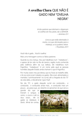 111
MENSAGENSDEDEUS | Palavras Rhema do Senhor para você
A ovelha Clara QUE NÃO É
GADO NEM "OVELHA
NEGRA"
Ai dos pastores que destroem e dispersam
as ovelhas do meu pasto, diz o SENHOR.
– Jeremias 23:1
Livra os que estão destinados à
morte, e os que são levados para a
matança, se os puderes retirar.
– Provérbios 24:11
Você não é gado... Você é ovelha!
Mais uma mensagem contra os falsos pastores:
Quando eu era criança, meu pai trabalhava num ´´matadouro´´,
e apesar de ter sido no Rio de Janeiro, região muito conhecida
pela violência além da sua beleza, ele trabalhava num
frigorífico; ´´matadouro´´ é um nome pelo qual as pessoas
humildes daquele Estado ainda chamam o que é frigorífico.
Por muitas vezes meu pai deixou que eu fosse ao trabalho dele,
e lá via como eram tratados os gados. Eles eram alimentados e
mantidos "carinhosamente" no curral, até a chegada do dia "D"
da vida deles, o literalmente "gran final".
No dia "D", o gado daquele curral era conduzido.... e
conduzido... e conduzido ainda mais... e conduzido mais um
pouco... ao passo que, ao rebanho se aproximar do que seria o
grande dia que se
tirariam o sangue, a
carne, o couro e até os
seus ossos... ele (o
gado) se rebelava!, é
óbvio. Afinal de contas,
 