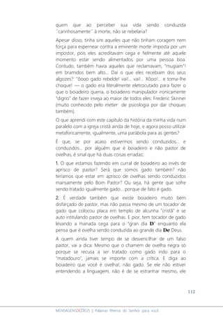 112
MENSAGENSDEDEUS | Palavras Rhema do Senhor para você
quem que ao perceber sua vida sendo conduzida
´´carinhosamente´´ à morte, não se rebelaria?
Apesar disso, tinha sim aqueles que não tinham coragem nem
força para espernear contra a eminente morte imposta por um
impostor, pois eles acreditavam cega e fielmente até aquele
momento estar sendo alimentados por uma pessoa boa.
Contudo, também havia aqueles que reclamavam, “mugiam”!
em bramidos bem alto... Daí o que eles recebiam dos seus
algozes?: "ôooo gado rebelde! vai!... vai!... Xôoo!... e toma-lhe
choque! ― o gado era literalmente eletrocutado para fazer o
que o boiadeiro queria, o boiadeiro manipulador ironicamente
“digno” de fazer inveja ao maior de todos eles: Frederic Skinner
(muito conhecido pelo metier de psicologia por dar choques
também).
O que aprendi com este capítulo da história da minha vida num
paralelo com a igreja cristã ainda de hoje, e agora posso utilizar
metaforicamente, igualmente, uma parábola para as gentes?
É que, se por acaso estivermos sendo conduzidos... e
conduzidos... por alguém que é boiadeiro e não pastor de
ovelhas, é sinal que há duas coisas erradas:
1. O que estamos fazendo em curral de boiadeiro ao invés de
aprisco de pastor? Será que somos gado também? não
teríamos que estar em aprisco de ovelhas sendo conduzidos
mansamente pelo Bom Pastor? Ou seja, há gente que sofre
sendo tratado igualmente gado... porque de fato é gado.
2. É verdade também que existe boiadeiro muito bem
disfarçado de pastor, mas não passa mesmo de um tocador de
gado que colocou placa em templo de alcunha "cristã" e se
auto intitulando pastor de ovelhas. E pior, tem tocador de gado
levando a manada cega para o “gran día D” enquanto ela
pensa que é ovelha sendo conduzida ao grande dia De Deus.
A quem ainda tiver tempo de se desvencilhar de um falso
pastor, vai a dica: Mesmo que o chamem de ovelha negra só
porque se recusa a ser tratado como gado indo para o
"matadouro", jamais se importe com a crítica. E diga ao
boiadeiro que você é ovelha!, não gado. Se ele não estiver
entendendo a linguagem, não é de se estranhar mesmo, ele
 