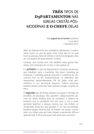 114
MENSAGENSDEDEUS | Palavras Rhema do Senhor para você
TRÊS TIPOS DE
D3PARTAMENTOS NAS
IGREJAS CRISTÃS PÓS-
MODERNAS E O CHEFE DELAS
Não pagará ele ao homem conforme
a sua obra?
– Provérbios 24:12
Além do Departamento dos verdadeiros adoradores, é notório
vários outros no seio da igreja cristã. Existe até um no qual
ficam as pessoas cheias de direitos e nenhuma obrigação; deve
ser uma espécie de departamento "Jurídico".
Contudo, será narrado com mais detalhes sobre apenas três,
senão, seria necessário de um livro, e não capítulo só:
E o primeiro é o tipo de Departamento composto de pessoas
que trabalham para o marketing. Elas fazem marketing da
instituição e marketing pessoal enquanto o marketing do Céu
costuma ficar ao léu. Estatisticamente, no olhômetro, elas
representam aproximadamente 5% da igreja cristã pós-
moderna; é um percentual pequeno, todavia preocupa
bastante porque costumam fazer grandes estragos na Igreja de
Deus.
O segundo tipo de Divisão (Seção) nas igrejas é formado de
prosélitos da psicologia. Eles garantem categoricamente por
meio de textos isolados (fora de contextos) e repletos de
pretextos que os pecadores irão sim! para o Céu e ainda
ganharão beijinhos e abraços mesmo que não tenham se
arrependido ainda dos seus pecados. É um tipo de ideologia
freudiana gospel estranha que se instalou nas igrejas, mesmo
assim uns militam para ela. Estes chegam a representar 60% da
igreja de hoje. É de se preocupar mais ainda que o primeiro.
 