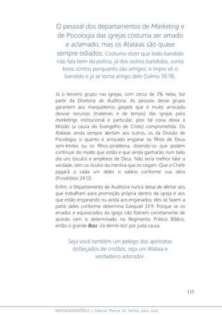 115
MENSAGENSDEDEUS | Palavras Rhema do Senhor para você
O pessoal dos departamentos de Marketing e
de Psicologia das igrejas costuma ser amado
e aclamado, mas os Atalaias são quase
sempre odiados. Costumo dizer que todo bandido
não fala bem da polícia, já dos outros bandidos, conta
bons contos porquanto são amigos; o ímpio vê o
bandido e já se torna amigo dele (Salmo 50:18).
Já o terceiro grupo nas igrejas, com cerca de 3% nelas, faz
parte da Diretoria de Auditoria. As pessoas desse grupo
garantem aos marqueteiros gospels que é muito arriscado
desviar recursos (materiais e de tempo) das igrejas para
marketings institucional e particular, pois tal coisa deixa a
Missão (a causa do Evangelho de Cristo) comprometida. Os
Atalaias ainda sempre alertam aos outros, os da Divisão de
Psicologia, o quanto é arriscado enganar os filhos de Deus
sem-limites ou os filhos-problema, dizendo-os que podem
continuar do modo que estão e que ainda ganharão num belo
dia uns ósculos e amplexos de Deus. Não seria melhor falar a
verdade, sem os óculos da mentira que os cegam: Que o Chefe
pagará a cada um deles o salário conforme sua obra
(Provérbios 24:12).
Enfim, o Departamento de Auditoria nunca deixa de alertar aos
que trabalham para promoção própria dentro da igreja e aos
que estão enganando ou ainda aos enganados, eles só fazem a
parte deles conforme determina Ezequiel 33:9. Porque se os
errados e equivocados da igreja não fizerem corretamente de
acordo com o determinado no Regimento Prático Bíblico,
então o grande Boss irá demiti-los! por justa causa.
Seja você também um pelego dos apóstatas
disfarçados de cristãos, seja um Atalaia e
verdadeiro adorador.
 