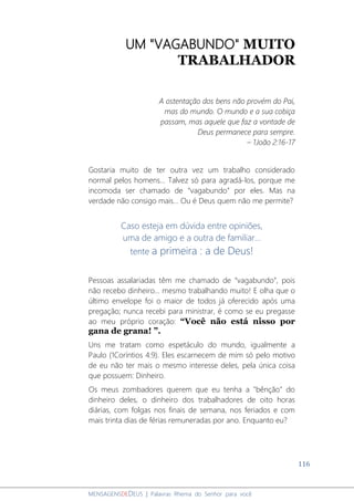 116
MENSAGENSDEDEUS | Palavras Rhema do Senhor para você
UM "VAGABUNDO" MUITO
TRABALHADOR
A ostentação dos bens não provém do Pai,
mas do mundo. O mundo e a sua cobiça
passam, mas aquele que faz a vontade de
Deus permanece para sempre.
– 1João 2:16-17
Gostaria muito de ter outra vez um trabalho considerado
normal pelos homens... Talvez só para agradá-los, porque me
incomoda ser chamado de “vagabundo” por eles. Mas na
verdade não consigo mais... Ou é Deus quem não me permite?
Caso esteja em dúvida entre opiniões,
uma de amigo e a outra de familiar...
tente a primeira : a de Deus!
Pessoas assalariadas têm me chamado de “vagabundo”, pois
não recebo dinheiro... mesmo trabalhando muito! E olha que o
último envelope foi o maior de todos já oferecido após uma
pregação; nunca recebi para ministrar, é como se eu pregasse
ao meu próprio coração: “Você não está nisso por
gana de grana! ”.
Uns me tratam como espetáculo do mundo, igualmente a
Paulo (1Coríntios 4:9). Eles escarnecem de mim só pelo motivo
de eu não ter mais o mesmo interesse deles, pela única coisa
que possuem: Dinheiro.
Os meus zombadores querem que eu tenha a "bênção" do
dinheiro deles, o dinheiro dos trabalhadores de oito horas
diárias, com folgas nos finais de semana, nos feriados e com
mais trinta dias de férias remuneradas por ano. Enquanto eu?
 