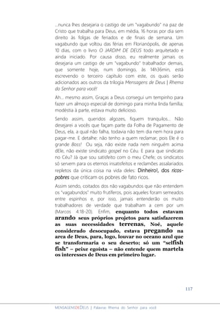 117
MENSAGENSDEDEUS | Palavras Rhema do Senhor para você
...nunca lhes desejaria o castigo de um "vagabundo" na paz de
Cristo que trabalha para Deus, em média, 16 horas por dia sem
direito às folgas de feriados e de finais de semana. Um
vagabundo que voltou das férias em Florianópolis, de apenas
10 dias, com o livro O JARDIM DE DEUS todo arquitetado e
ainda iniciado. Por causa disso, eu realmente jamais os
desejaria um castigo de um "vagabundo" trabalhador demais,
que somente hoje, num domingo, às 14h36min, está
escrevendo o terceiro capítulo com este, os quais serão
adicionados aos outros da trilogia Mensagens de Deus | Rhema
do Senhor para você!
Ah... mesmo assim, Graças a Deus consegui um tempinho para
fazer um almoço especial de domingo para minha linda família;
modéstia à parte, estava muito delicioso.
Sendo assim, queridos algozes, fiquem tranquilos... Não
desejarei a vocês que façam parte da Folha de Pagamento de
Deus, ela, a qual não falha, todavia não tem dia nem hora para
pagar-me. E detalhe: não tenho a quem reclamar, pois Ele é o
grande Boss! Ou seja, não existe nada nem ninguém acima
dEle, não existe sindicato gospel no Céu. E para que sindicato
no Céu? Já que sou satisfeito com o meu Chefe; os sindicatos
só servem para os eternos insatisfeitos e reclamões assalariados
repletos da única coisa na vida deles: Dinheiro!, dos ricos-
pobres que criticam os pobres de fato ricos.
Assim sendo, coitados dos não vagabundos que não entendem
os "vagabundos" muito frutíferos, pois aqueles foram semeados
entre espinhos e, por isso, jamais entenderão os muito
trabalhadores de verdade que trabalham a cem por um
(Marcos 4:18-20). Enfim, enquanto todos estavam
arando seus próprios projetos para satisfazerem
as suas necessidades terrenas, Noé, aquele
considerado desocupado, estava pregando na
arca de Deus, para, logo, louvar no oceano azul que
se transformaria o seu deserto; só um “selfish
fish” – peixe egoísta – não entende quem martela
os interesses de Deus em primeiro lugar.
 