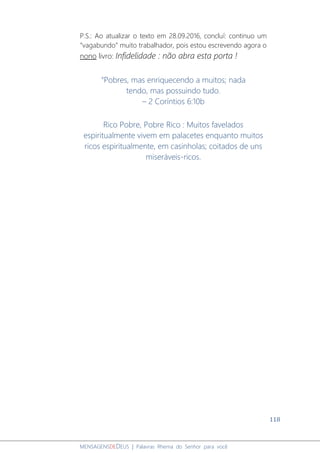 118
MENSAGENSDEDEUS | Palavras Rhema do Senhor para você
P.S.: Ao atualizar o texto em 28.09.2016, concluí: continuo um
“vagabundo” muito trabalhador, pois estou escrevendo agora o
nono livro: Infidelidade : não abra esta porta !
“Pobres, mas enriquecendo a muitos; nada
tendo, mas possuindo tudo.
– 2 Coríntios 6:10b
Rico Pobre, Pobre Rico : Muitos favelados
espiritualmente vivem em palacetes enquanto muitos
ricos espiritualmente, em casinholas; coitados de uns
miseráveis-ricos.
 
