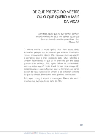 119
MENSAGENSDEDEUS | Palavras Rhema do Senhor para você
DE QUE PRECISO DO MESTRE
OU O QUE QUERO A MAIS
DA VIDA?
Nem todo aquele que me diz: “Senhor, Senhor”,
entrará no Reino dos céus, mas apenas aquele que
faz a vontade de meu Pai que está nos céus.
– Mateus 7:21
O Mestre ensina a muita gente, mas nem todas serão
aprovadas, porque elas murmuram por estarem insatisfeitas
com os ensinamentos básicos dEle, visto que vivem desejando
o complexo algo a mais oferecido pelas falsas religiões e
também relativizando o que já foi ensinado por Ele desde
quando eram crianças. Pois, agora acham o conhecimento
sobre as coisas que O orbita, trivial demais para pessoas tão
extraordinárias e autossuficientes que se tornaram no banco
escolar da vida; é preciso ser simples e se alimentar somente
do que Ele oferece, Ele mesmo: Jesus, purinho, sem recheio.
Acho que consegui resumir a mensagem Rhema do sonho
profético que tive hoje, 04 de Julho de 2015.
 