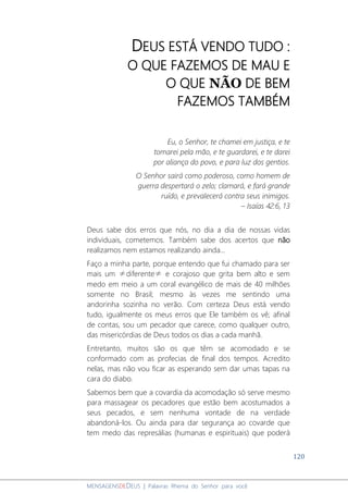 120
MENSAGENSDEDEUS | Palavras Rhema do Senhor para você
DEUS ESTÁ VENDO TUDO :
O QUE FAZEMOS DE MAU E
O QUE NÃO DE BEM
FAZEMOS TAMBÉM
Eu, o Senhor, te chamei em justiça, e te
tomarei pela mão, e te guardarei, e te darei
por aliança do povo, e para luz dos gentios.
O Senhor sairá como poderoso, como homem de
guerra despertará o zelo; clamará, e fará grande
ruído, e prevalecerá contra seus inimigos.
– Isaías 42:6, 13
Deus sabe dos erros que nós, no dia a dia de nossas vidas
individuais, cometemos. Também sabe dos acertos que não
realizamos nem estamos realizando ainda...
Faço a minha parte, porque entendo que fui chamado para ser
mais um ≠diferente≠ e corajoso que grita bem alto e sem
medo em meio a um coral evangélico de mais de 40 milhões
somente no Brasil; mesmo às vezes me sentindo uma
andorinha sozinha no verão. Com certeza Deus está vendo
tudo, igualmente os meus erros que Ele também os vê; afinal
de contas, sou um pecador que carece, como qualquer outro,
das misericórdias de Deus todos os dias a cada manhã.
Entretanto, muitos são os que têm se acomodado e se
conformado com as profecias de final dos tempos. Acredito
nelas, mas não vou ficar as esperando sem dar umas tapas na
cara do diabo.
Sabemos bem que a covardia da acomodação só serve mesmo
para massagear os pecadores que estão bem acostumados a
seus pecados, e sem nenhuma vontade de na verdade
abandoná-los. Ou ainda para dar segurança ao covarde que
tem medo das represálias (humanas e espirituais) que poderá
 
