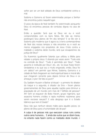 121
MENSAGENSDEDEUS | Palavras Rhema do Senhor para você
sofrer por ser um leal soldado de Deus combatente contra o
mal.
Sodoma e Gomorra só foram exterminadas porque o Senhor
não encontrou justos naquele lugar.
O povo da época de Noé também foi exterminado porquanto
Deus só encontrou pessoas de condutas dignas na casa de
Noé.
Então a questão: Será que se Deus ver eu e você
comprometidos com os bons feitos, Ele não ao menos
postergará Seus planos de fim dos tempos? E se Ele vier à
Sodoma pós-moderna que é agora ou à terra contemporânea
de Noé dos nossos tempos e não encontrar eu e você ao
menos engajados nos propósitos de Jesus Cristo contra a
maldade e sodomia deste mundo, será que escaparemos da
justiça de Deus?
Ou ficaremos igualmente Satanás que utilizou a Bíblia para
rebater o próprio Jesus. E dizendo por vezes assim: "Tudo está
no controle de Deus". “Tudo é permitido por Deus”. "Todo
governo é instituído por Deus"; etc., etc. Se essas frases forem
verdadeiras e eu que sou o muito enganado, então, Deus foi
um sádico? em permitir que Nínive, Sodoma, Gomorra e a
cidade de Noé chegassem ao nível espiritual baixo e imoral alto
que chegaram somente para depois brincar de Deus e os
ameaçar, e pior: De fato os punir?
Ou Saddam Hussein e Bashar al-Assad – o primeiro foi ditador
do Iraque e o segundo, é ditador da Síria – foram planos
governamentais de Deus para aquelas nações para diminuir a
população de um mundo com mais de 7 bilhões de pessoas?
Ah! Sem se esquecer do Boko Haram, grupo nigeriano, que
assassina homens cristãos e rapta mulheres nazarenas para
serem escravas sexuais?! E esta desgraça que é o Estado
Islâmico que nem é Estado?
Deus não quis nenhum desses males para aqueles povos; os
planos de Deus para a humanidade são de paz!
A culpa é de pessoas más que executam coisas ruins contra
outros seres humanos... E ainda das outras que se dizem boas,
no entanto nada fazem contra as maldades deste mundo; é
 