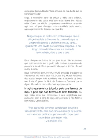 122
MENSAGENSDEDEUS | Palavras Rhema do Senhor para você
como disse Edmund Burke: “Para o triunfo do mal, basta que os
bons façam nada”.
Logo, é necessário parar de utilizar a Bíblia para ludibriar,
esquivando-se das coisas más que estão diante dos nossos
olhos. Quem usa a Bíblia com pretexto covarde mas pensando
agir bem... só para não agir contra a maldade deste mundo,
age enganosamente. Sejamos ex-covardes!
Ninguém quer se meter com problema que não o
atinge imediata e diretamente... até o dia que se
arrepende porque o problema cresceu tanto...
igualmente uma dívida que começou pequena... e no
longo prazo decidiu cobrar sua conta de
forma direta, clara e cara a cara.
Deus planejou um futuro de paz para todos. São as pessoas
que historicamente têm o gosto pelo profano e pelo risco de
provocar a ira de Deus, pensando elas que o Senhor não vai
cobrar a conta.
Deus realmente é bom. Porém, é muito arriscado provocar Sua
ira (1 Samuel 2:10; Jó 9:4; Isaías 45:9, 24; Joel 3:4). Muitos indivíduos
dos nossos tempos não acreditam, mas a paciência de Deus
tem limite. O povo de Noé, de Sodoma e Gomorra que o
digam. Ou melhor, nem estão mais aqui para contar.
Imagino que seremos julgados pelo que fizemos de
mau, e pelo que não fizemos de bem também. Ou
seja, pelos erros que cometemos e pela negligência que
praticamos com a obra de Deus, por acovardar e não fazer o
bem nela (2 Coríntios 5:10).
“Pois todos nós devemos comparecer perante o
tribunal de Cristo, para que cada um receba de acordo
com as obras praticadas por meio do corpo, quer
sejam boas quer sejam más.
– 2 Coríntios 5:10
 