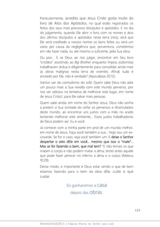 123
MENSAGENSDEDEUS | Palavras Rhema do Senhor para você
Particularmente, acredito que Jesus Cristo gosta muito do
livro de Atos dos Apóstolos, no qual estão registrados os
feitos dos seus mais preciosos discípulos e apóstolos. E no dia
do julgamento, quando Ele abrir o livro com os nomes e atos
dos últimos discípulos e apóstolos nesta terra (nós), será que
Ele verá creditado a nossos nomes os bons feitos ou verá um
vazio por causa da negligência que, porventura, cometemos
em não fazer nada, ou até mesmo o suficiente, pela Sua obra.
Ou pior... E se Deus ao nos julgar, encontrar em Seu livro
“cristãos” assistindo ao Big Brother enquanto ímpios sodomitas
trabalhavam árdua e diligentemente para consolidar ainda mais
as obras malignas nesta terra de viventes. Afinal, tudo é
anotado por Ele, não é verdade? (Apocalipse 20:12).
Vamos sair do comodismo do sofá. Quem sabe Deus não adie
um pouco mais a Sua revolta com este mundo perverso, por
nos ver zelosos na tentativa de melhorar este lugar, em nome
de Jesus Cristo!, para Ele salvar mais pessoas.
Quem sabe ainda, em nome do Senhor Jesus, Deus não venha
a preterir a Sua vontade de ceifar os perversos e dissimulados
deste mundo, ao encontrar uns justos com a mão no arado
tentando melhorar este ambiente... Esses justos trabalhadores
de Deus podem ser: Eu e você.
Já comecei com a minha parte em prol de um mundo melhor,
em nome de Jesus. Faça você também a sua... Hoje sou um ex-
covarde. Se for o caso, seja você também um. E deixe o Senhor
despertar o zelo dEle em você... mesmo que isso o “mate”...
Mas se for fazendo o bem, que mal tem? “E não temais os que
matam o corpo e não podem matar a alma; temei antes aquele
que pode fazer perecer no inferno a alma e o corpo (Mateus
10:28).
Desse modo, o importante é Deus estar vendo o que de bem
estamos fazendo para o bem da obra dEle, custe o que
custar.
Só ganharemos a casa
depois das obras.
 