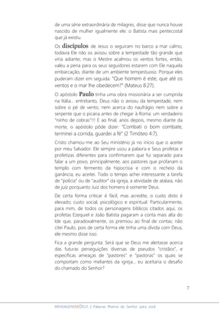 7
MENSAGENSDEDEUS | Palavras Rhema do Senhor para você
de uma série extraordinária de milagres, disse que nunca houve
nascido de mulher igualmente ele: o Batista mais pentecostal
que já existiu.
Os discípulos de Jesus o seguiram no barco a mar calmo,
todavia Ele não os avisou sobre a tempestade tão grande que
viria adiante; mas o Mestre acalmou os ventos fortes, então,
valeu a pena para os seus seguidores estarem com Ele naquela
embarcação, diante de um ambiente tempestuoso. Porque eles
puderam dizer em seguida: “Que homem é este, que até os
ventos e o mar lhe obedecem?” (Mateus 8:27).
O apóstolo Paulo tinha uma obra missionária a ser cumprida
na Itália... entretanto, Deus não o avisou da tempestade, nem
sobre o pé de vento, nem acerca do naufrágio nem sobre a
serpente que o picaria antes de chegar à Roma: um verdadeiro
“ninho de cobras”!!! E ao final, anos depois, mesmo diante da
morte, o apóstolo pôde dizer: “Combati o bom combate,
terminei a corrida, guardei a fé” (2 Timóteo 4:7).
Cristo chamou-me ao Seu ministério já no início que o aceitei
por meu Salvador. Ele sempre usou a palavra e Seus profetas e
profetizas diferentes para confirmarem que fui separado para
falar a um povo, principalmente, aos pastores que profanam o
templo com fermento da hipocrisia e com o recheio da
ganância; eu aceitei. Todo o tempo achei interessante a tarefa
de “polícia” ou de “auditor” da igreja, a atividade de atalaia, não
de juiz porquanto Juiz dos homens é somente Deus.
De certa forma criticar é fácil, mas acredite, o custo disto é
elevado; custo social, psicológico e espiritual. Particularmente,
para mim, de todos os personagens bíblicos citados aqui, os
profetas Ezequiel e João Batista pagaram a conta mais alta do
Ide que, paradoxalmente, os premiou ao final de contas; não
citei Paulo, pois de certa forma ele tinha uma dívida com Deus,
ele mesmo disse isso.
Fica a grande pergunta: Será que se Deus me alertasse acerca
das futuras perseguições diversas de pseudos “cristãos”, e
específicas ameaças de “pastores” e “pastoras” os quais se
comportam como meliantes da igreja... eu aceitaria o desafio
do chamado do Senhor?
 
